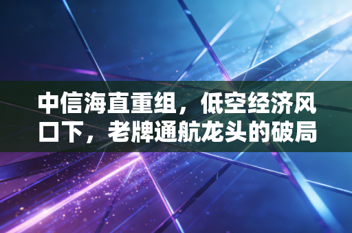 中信海直重组,低空经济风口下,老牌通航龙头的破局与新生