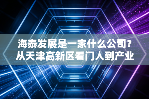 海泰发展是一家什么公司？从天津高新区看门人到产业地产老兵的浮沉启示