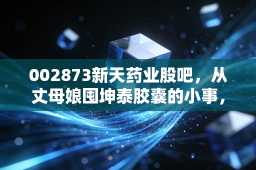 002873新天药业股吧，从丈母娘囤坤泰胶囊的小事，拆解中医药隐形冠军的成长逻辑与估值陷阱