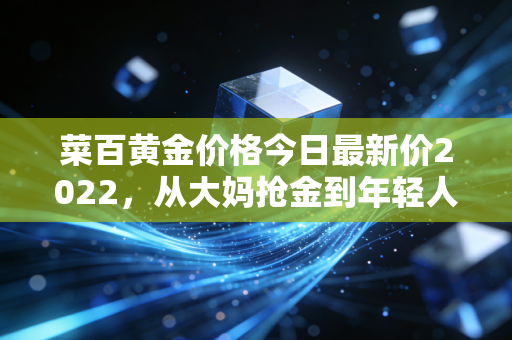 菜百黄金价格今日最新价2022，从大妈抢金到年轻人攒金豆，普通人的黄金理财到底怎么买才不亏？