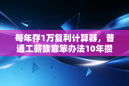 每年存1万复利计算器，普通工薪族靠笨办法10年攒下第一桶金的真实逻辑