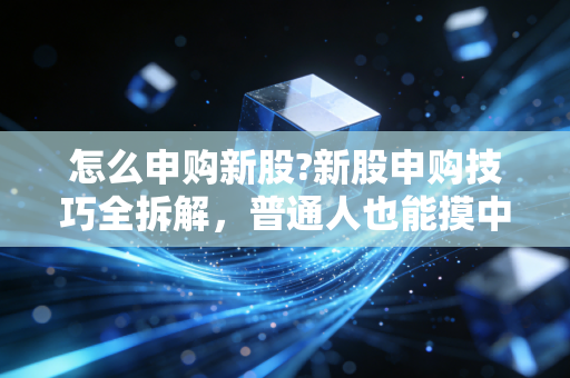 怎么申购新股?新股申购技巧全拆解,普通人也能摸中的低风险抽奖攻略
