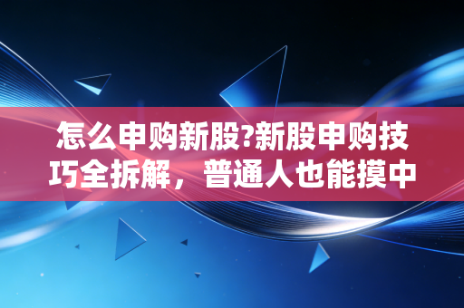 怎么申购新股?新股申购技巧全拆解，普通人也能摸中的低风险抽奖攻略