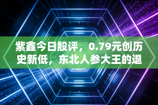 紫鑫今日股评,0.79元创历史新低,东北人参大王的退市倒计时,和散户张叔30万持仓的血泪教训