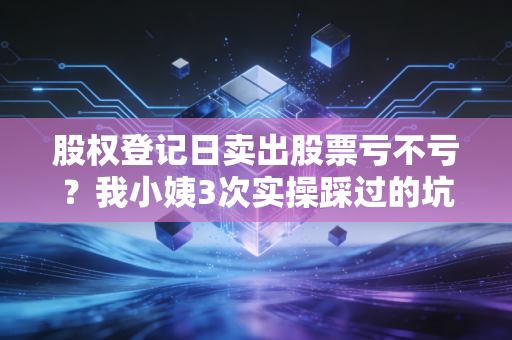 股权登记日卖出股票亏不亏？我小姨3次实操踩过的坑，给所有散户提个醒