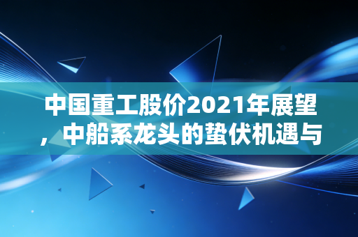 中国重工股价2021年展望，中船系龙头的蛰伏机遇与风险，普通人拿它能赚到钱吗？