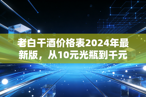 老白干酒价格表2024年最新版,从10元光瓶到千元高端,藏着普通人的酒局与消费账本