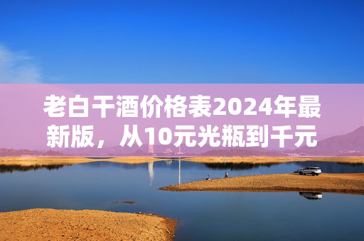 老白干酒价格表2024年最新版，从10元光瓶到千元高端，藏着普通人的酒局与消费账本