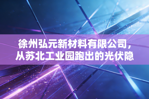徐州弘元新材料有限公司,从苏北工业园跑出的光伏隐形黑马,给县域制造业升级打了什么样的样?