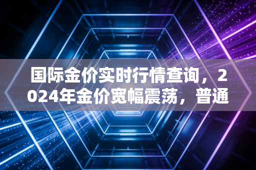 国际金价实时行情查询，2024年金价宽幅震荡，普通人跟风买金真的能赚吗？