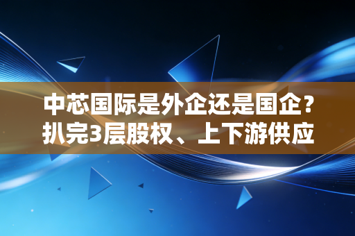 中芯国际是外企还是国企?扒完3层股权、上下游供应链,我终于看懂了它的特殊身份