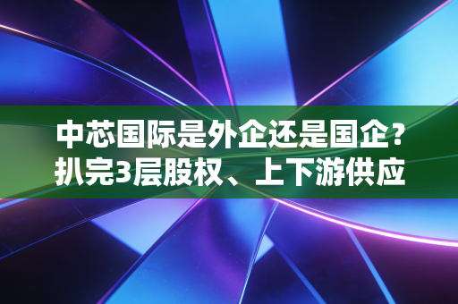 中芯国际是外企还是国企?扒完3层股权、上下游供应链,我终于看懂了它的特殊身份