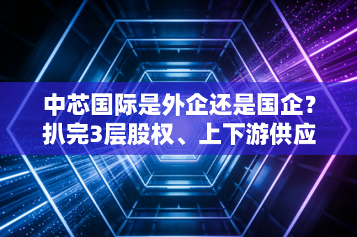 中芯国际是外企还是国企？扒完3层股权、上下游供应链，我终于看懂了它的特殊身份