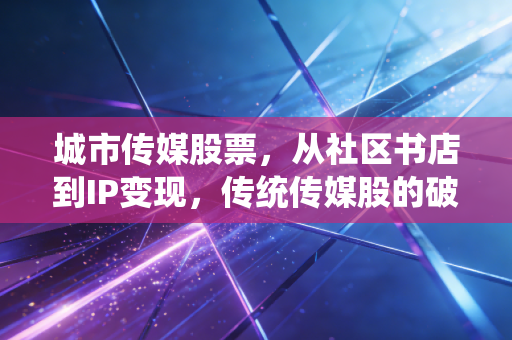 城市传媒股票，从社区书店到IP变现，传统传媒股的破圈红利还能吃多久？