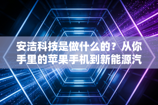 安洁科技是做什么的？从你手里的苹果手机到新能源汽车，隐形供应链巨头的成长史