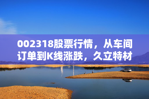 002318股票行情,从车间订单到K线涨跌,久立特材的上涨到底能持续多久?