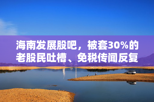 海南发展股吧，被套30%的老股民吐槽、免税传闻反复，我们到底该拿这只票怎么办？