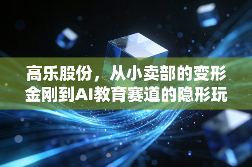 高乐股份,从小卖部的变形金刚到AI教育赛道的隐形玩家,传统玩具厂的逆袭逻辑踩中了多少普通人的红利?