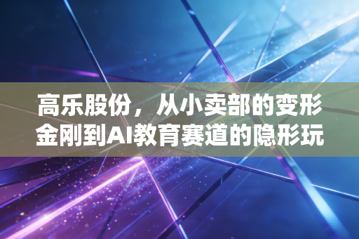 高乐股份,从小卖部的变形金刚到AI教育赛道的隐形玩家,传统玩具厂的逆袭逻辑踩中了多少普通人的红利?