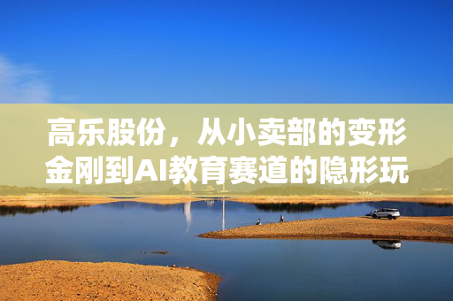 高乐股份,从小卖部的变形金刚到AI教育赛道的隐形玩家,传统玩具厂的逆袭逻辑踩中了多少普通人的红利?