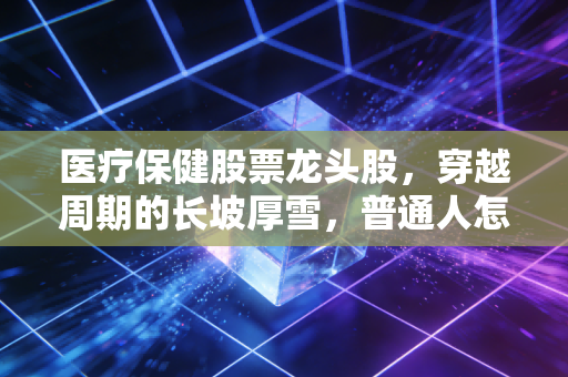 医疗保健股票龙头股,穿越周期的长坡厚雪,普通人怎么抓得住?