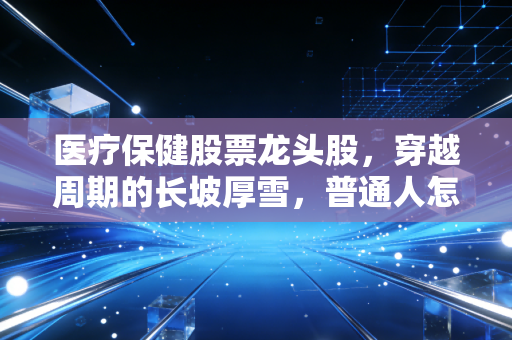 医疗保健股票龙头股,穿越周期的长坡厚雪,普通人怎么抓得住?