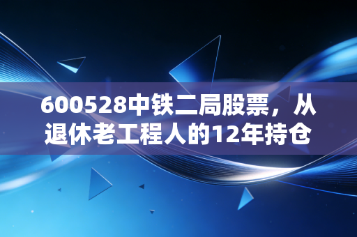 600528中铁二局股票,从退休老工程人的12年持仓故事,看基建央企的长期价值密码