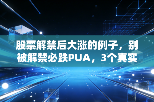 股票解禁后大涨的例子,别被解禁必跌PUA,3个真实案例教你抓反套路机会