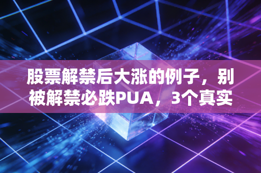 股票解禁后大涨的例子,别被解禁必跌PUA,3个真实案例教你抓反套路机会
