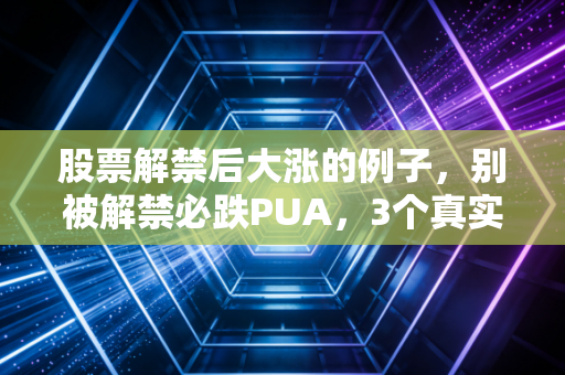 股票解禁后大涨的例子,别被解禁必跌PUA,3个真实案例教你抓反套路机会
