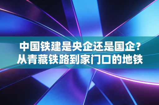 中国铁建是央企还是国企？从青藏铁路到家门口的地铁，看懂基建龙头的真实价值