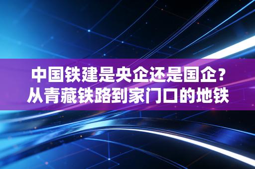 中国铁建是央企还是国企？从青藏铁路到家门口的地铁，看懂基建龙头的真实价值