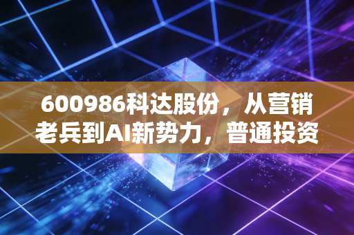 600986科达股份,从营销老兵到AI新势力,普通投资者能吃到这波行业红利吗?