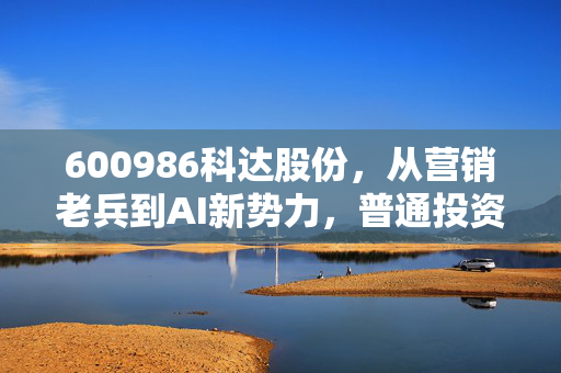 600986科达股份，从营销老兵到AI新势力，普通投资者能吃到这波行业红利吗？