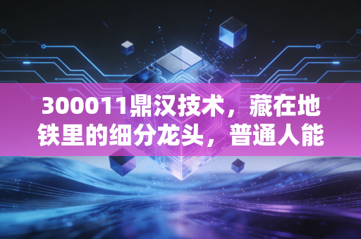 300011鼎汉技术,藏在地铁里的细分龙头,普通人能抓住的轨交赛道红利?
