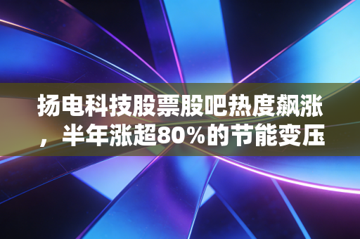 扬电科技股票股吧热度飙涨,半年涨超80%的节能变压器小巨人,是真风口还是炒概念?