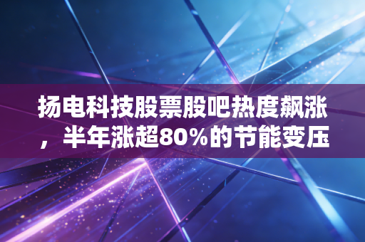 扬电科技股票股吧热度飙涨，半年涨超80%的节能变压器小巨人，是真风口还是炒概念？
