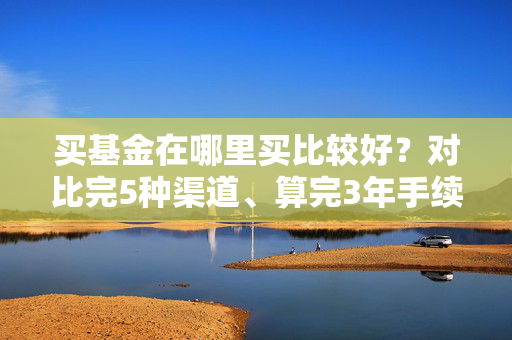 买基金在哪里买比较好?对比完5种渠道、算完3年手续费差,我终于选对了