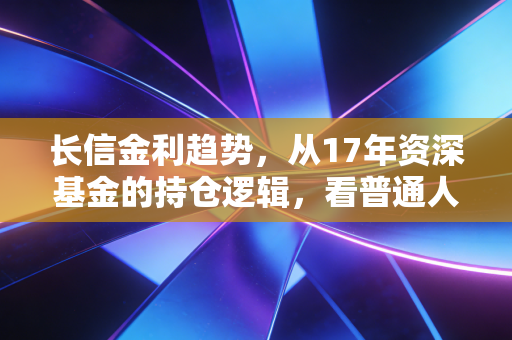 长信金利趋势，从17年资深基金的持仓逻辑，看普通人如何在震荡市拿住30%+累计收益