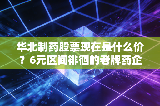 华北制药股票现在是什么价?6元区间徘徊的老牌药企,到底是价值洼地还是价值陷阱?