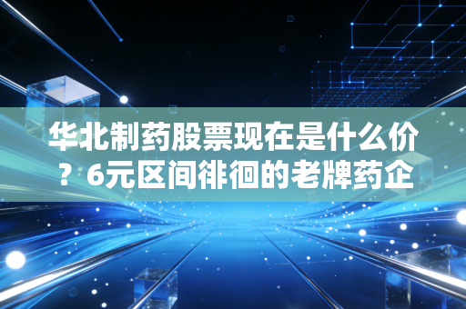 华北制药股票现在是什么价?6元区间徘徊的老牌药企,到底是价值洼地还是价值陷阱?