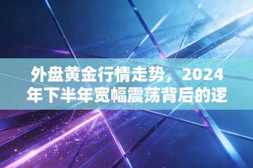 外盘黄金行情走势,2024年下半年宽幅震荡背后的逻辑,以及普通人该不该上车的真实答案