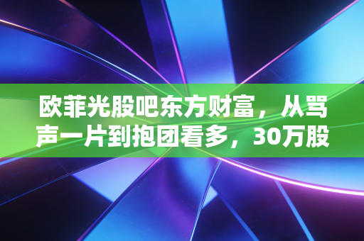 欧菲光股吧东方财富,从骂声一片到抱团看多,30万股东的沉浮录里藏着普通人投资的生存逻辑