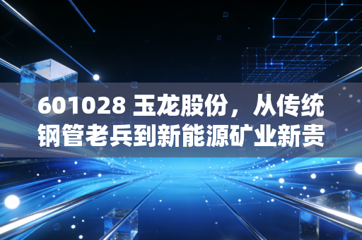 601028 玉龙股份，从传统钢管老兵到新能源矿业新贵，普通散户要不要跟着押注未来？