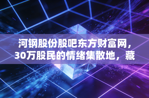 河钢股份股吧东方财富网,30万股民的情绪集散地,藏着普通投资者最真实的成长缩影