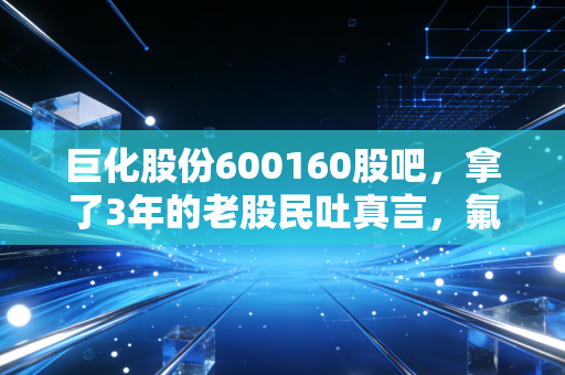 巨化股份600160股吧，拿了3年的老股民吐真言，氟化工龙头的投资逻辑到底变了吗？
