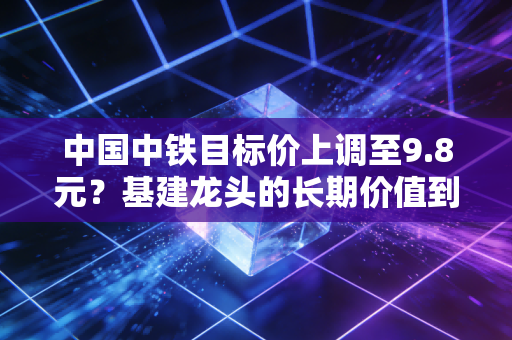 中国中铁目标价上调至9.8元？基建龙头的长期价值到底被低估了多少？