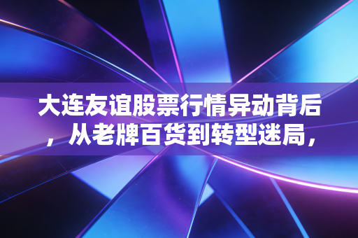 大连友谊股票行情异动背后，从老牌百货到转型迷局，普通散户该不该趟这趟浑水？