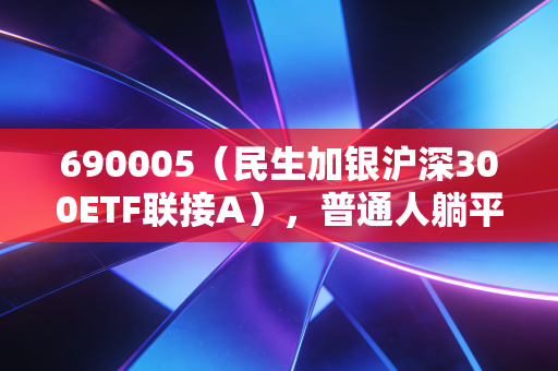690005（民生加银沪深300ETF联接A），普通人躺平式理财的「靠谱选项」还是「温柔陷阱」？