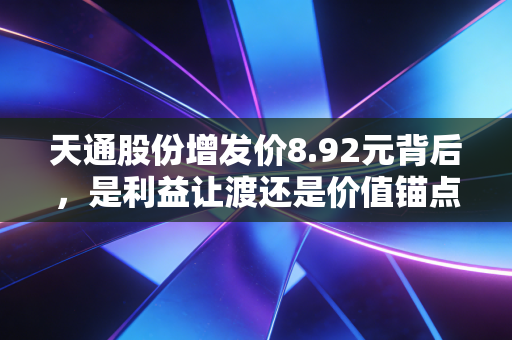天通股份增发价8.92元背后,是利益让渡还是价值锚点?普通散户要不要跟着布局?